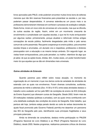 62
livros aprovados pelo PNLD, onde poderiam encontrar muitos livros bons de editoras
menores que não têm reservas financeiras para presentear as escolas e, por isso,
poderiam passar despercebidos. A conversa estendeu-se um pouco mais e os
professores demonstraram interesse em conhecer o processo de avaliação e seleção.
Desta forma, iniciei um novo ciclo de conversas em uma escola, mas que se difundiu
às outras escolas da região. Assim, entrei em um movimento crescente de
envolvimento e cumplicidade com aquelas escolas, o que me foi muito enriquecedor
por algumas razões: primeiramente, porque atualizei e reformulei minhas antigas
concepções de escola pública, facilmente desgastadas pela mídia e pelo senso
comum de cunho pessimista. Recuperei a esperança no ensino público, pois encontrei
escolas limpas e arrumadas, um alunado vivo e respeitoso, professores e diretores
preocupados com a educação e ao mesmo tempo amáveis. Em segundo lugar, as
visitas foram enriquecedoras, pois pude perceber, ou melhor, relembrar de algo que
já sabia: de que as ações locais, diretas, têm, muitas vezes, um poder transformador
maior do que aquelas que se dão em dimensões mais universais.
Outras atividades de Extensão
Quando paramos para refletir sobre nossa atuação, no momento da
organização de um memorial, é que nos damos conta da variedade de atividades de
extensão com as quais nos envolvemos. Foram diversas consultorias, auditorias,
pereceres de mérito e editoriais (Doc. IV.58 a IV.67); entre estas atividades destaco o
trabalho como avaliador ad hoc pelo MEC de condições de ensino de IES (Intituição
de Ensino Superior) que oferecem cursos de Geografia. Desde 2002, foram mais de
20 instituições visitadas (públicas e privadas), com as quais vimos contribuindo com
uma detalhada avaliação das condições de ensino de Geografia. Este trabalho, que
perdura até hoje, (embora esteja parado devido ao corte de verbas decorrentes do
ajuste fiscal promovido pelo Governo Federal) permitiu-me desenhar um panorama
das IES de Geografia pelo país, identificando suas principais fragilidades e seus
principais potenciais.
Ainda na dimensão de consultorias, destaco minha participação no PNLEM
(Programa Nacional do Livro Didático) e ao PNLD (Programa Nacional do Livro
Didático), desde 2005. Nestes programas, realizamos pareceres críticos de diversos
 