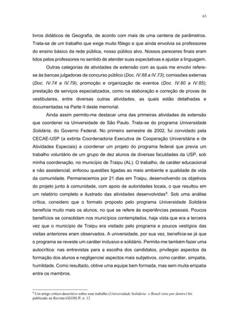 63
livros didáticos de Geografia, de acordo com mais de uma centena de parâmetros.
Trata-se de um trabalho que exige muito fôlego e que ainda envolvia os professores
do ensino básico da rede pública, nosso público alvo. Nossos pareceres finais eram
lidos pelos professores no sentido de atender suas expectativas e ajustar a linguagem.
Outras categorias de atividades de extensão com as quais me envolvi refere-
se às bancas julgadoras de concurso público (Doc. IV.68 a IV.73); comissões externas
(Doc. IV.74 a IV.79); promoção e organização de eventos (Doc. IV.80 a IV.85);
prestação de serviços especializados, como na elaboração e correção de provas de
vestibulares, entre diversas outras atividades, as quais estão detalhadas e
documentadas na Parte II deste memorial.
Ainda assim permito-me destacar uma das primeiras atividades de extensão
que coordenei na Universidade de São Paulo. Trata-se do programa Universidade
Solidária, do Governo Federal. No primeiro semestre de 2002, fui convidado pela
CECAE-USP (a extinta Coordenadoria Executiva de Cooperação Universitária e de
Atividades Especiais) a coordenar um projeto do programa federal que previa um
trabalho voluntário de um grupo de dez alunos de diversas faculdades da USP, sob
minha coordenação, no município de Traipu (AL). O trabalho, de caráter educacional
e não assistencial, enfocou questões ligadas ao meio ambiente e qualidade de vida
da comunidade. Permanecemos por 21 dias em Traipu, desenvolvendo os objetivos
do projeto junto à comunidade, com apoio de autoridades locais, o que resultou em
um relatório completo e ilustrado das atividades desenvolvidas9. Sob uma análise
crítica, considero que o formato proposto pelo programa Universidade Solidária
beneficia muito mais os alunos, no que se refere às experiências pessoais. Poucos
benefícios se consolidam nos municípios contemplados, haja vista que era a terceira
vez que o município de Traipu era visitado pelo programa e poucos vestígios das
visitas anteriores eram observados. A universidade, por sua vez, beneficia-se já que
o programa se reveste um caráter inclusivo e solidário. Permito-me também fazer uma
autocrítica: nas entrevistas para a escolha dos candidatos, privilegiei aspectos da
formação dos alunos e negligenciei aspectos mais subjetivos, como caráter, simpatia,
humildade. Como resultado, obtive uma equipe bem formada, mas sem muita empatia
entre os membros.
9
Um artigo crítico-descritivo sobre esse trabalho (Universidade Solidária: o Brasil visto por dentro) foi
publicado na Revista GEOSUP, n. 12
 