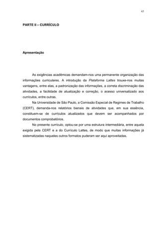 65
PARTE II – CURRÍCULO
Apresentação
As exigências acadêmicas demandam-nos uma permanente organização das
informações curriculares. A introdução da Plataforma Lattes trouxe-nos muitas
vantagens, entre elas, a padronização das informações, a correta discriminação das
atividades, a facilidade de atualização e correção, o acesso universalizado aos
currículos, entre outras.
Na Universidade de São Paulo, a Comissão Especial de Regimes de Trabalho
(CERT), demanda-nos relatórios bienais de atividades que, em sua essência,
constituem-se de currículos atualizados que devem ser acompanhados por
documentos comprobatórios.
No presente currículo, optou-se por uma estrutura intermediária, entre aquela
exigida pela CERT e a do Currículo Lattes, de modo que muitas informações já
sistematizadas naqueles outros formatos puderam ser aqui aproveitadas.
 