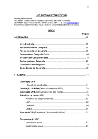 66
LUIS ANTONIO BITTAR VENTURI
Endereço Permanente:
Rua Itajobi, 158 Recanto da Floresta, Itapecerica da Serra - SP Brasil
CEP 06850-650 Fone: (011) 4667-7476 Cel: 972-987-131 E-Mail luisgeo@usp.br
Nascimento: 22/02/64 em São Paulo. Solteiro, nacionalidades brasileira e italiana.
ÍNDICE
Página
I - FORMAÇÃO ____________________________________________________69
Livre Docência...............................................................................................69
Pós-doutorado em Geografia.......................................................................69
Pós-doutorado em Geografia.......................................................................69
Doutorado em Geografia Física....................................................................69
Mestrado em Geografia Física......................................................................70
Bacharelado em Geografia...........................................................................70
Licenciatura em Geografia............................................................................70
Curso básico de Geografia...........................................................................70
II – ENSINO________________________________________________________71
Graduação USP
Disciplinas ministradas........................................................................71
Graduação UNIFIEO (Centro Universitário FIEO)..........................................75
Graduação UNISA (Universidade de São Paulo)...........................................75
Trabalhos de campo USP..............................................................................76
Trabalhos de campo anteriores............................................................80
USP.......................................................................................................80
UNIFIEO................................................................................................80
UNISA...................................................................................................81
Bancas de TGI (Trabalho de Graduação Individual)......................................81
Pós-graduação USP
Mestrandos atuais.................................................................................87
Doutorandos atuais...............................................................................87
 