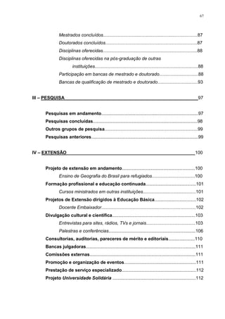 67
Mestrados concluídos...........................................................................87
Doutorados concluídos.........................................................................87
Disciplinas oferecidas...........................................................................88
Disciplinas oferecidas na pós-graduação de outras
instituições..................................................................................88
Participação em bancas de mestrado e doutorado...............................88
Bancas de qualificação de mestrado e doutorado................................93
III – PESQUISA_____________________________________________________97
Pesquisas em andamento.............................................................................97
Pesquisas concluídas...................................................................................98
Outros grupos de pesquisa..........................................................................99
Pesquisas anteriores.....................................................................................99
IV – EXTENSÃO___________________________________________________100
Projeto de extensão em andamento..........................................................100
Ensino de Geografia do Brasil para refugiados..................................100
Formação profissional e educação continuada........................................101
Cursos ministrados em outras instituições..........................................101
Projetos de Extensão dirigidos à Educação Básica.................................102
Docente Embaixador...........................................................................102
Divulgação cultural e científica..................................................................103
Entrevistas para sites, rádios, TVs e jornais.......................................103
Palestras e conferências.....................................................................106
Consultorias, auditorias, pareceres de mérito e editoriais.....................110
Bancas julgadoras.......................................................................................111
Comissões externas....................................................................................111
Promoção e organização de eventos.........................................................111
Prestação de serviço especializado...........................................................112
Projeto Universidade Solidária ..................................................................112
 