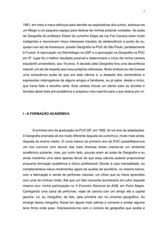 5
1981, em meio a meus esforços para atender as expectativas dos outros, sobrava-me
um fôlego e um pequeno espaço para dedicar às minhas próprias vontades. As aulas
de Geografia do professor Edson do cursinho Etapa da rua Frei Caneca eram muito
instigantes e reavivavam meus interesses trazidos da adolescência a ponto de eu,
quase num ato de travessura, prestar Geografia na PUC de São Paulo, paralelamente
à Fuvest. A reprovação na Odontologia na USP e a aprovação na Geografia na PUC
em 9º lugar foi o melhor resultado possível e determinaria o início da minha carreira
estudantil universitária, aos 18 anos. A decisão pela Geografia fora uma decorrência
natural; um ato de respeito aos meus próprios interesses. Muito embora eu não tivesse
uma consciência exata do que era esta ciência e, a despeito dos comentários e
expressões interrogativas de alguns amigos e familiares, eu já sabia, desde o início,
que havia feito a escolha certa. Esta certeza trouxe um alento para as dúvidas e
tensões desta fase pré-acadêmica e preparou meu espírito para o que estava por vir.
I - A FORMAÇÃO ACADÊMICA
O primeiro ano da graduação na PUC-SP, em 1982, foi um ano de adaptações.
A Geografia ensinada ali era muito diferente daquela do cursinho e, muito mais ainda,
daquela do ensino médio. O curso básico do primeiro ano da PUC possibilitava-nos
um rico convívio com alunos das mais diversas áreas criando-se um ambiente
acadêmico pulsante, mas, por outro lado, poucas eram as aulas de Geografia e eu
ainda mantinha uma ideia apenas tênue do que essa ciência poderia proporcionar
enquanto formação acadêmica e futuro profissional. Devido à cara mensalidade, eu
complementava meus rendimentos agora de auxiliar de escritório, no mesmo banco,
com a fabricação e venda de perfumes naturais, um ofício que eu havia aprendido
com uma de minhas irmãs. Até que um fato marcante aconteceria em julho daquele
mesmo ano: minha participação no V Encontro Nacional da AGB, em Porto Alegre.
Carregando uma caixa de perfumes, viajei de carona com um amigo até a capital
gaúcha. Lá, eu mergulhei, de fato, pela primeira vez no universo geográfico. Ao
emergir desse mergulho, flutuei em águas mais calmas e comecei a avistar alguma
terra firme onde pisar. Impressionei-me com o número de geógrafos que existia e
 