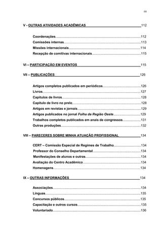 68
V - OUTRAS ATIVIDADES ACADÊMICAS ______________________________112
Coordenações..............................................................................................112
Comissões internas.....................................................................................113
Missões internacionais...............................................................................114
Recepção de comitivas internacionais......................................................115
VI – PARTICIPAÇÃO EM EVENTOS___________________________________115
VII – PUBLICAÇÕES_______________________________________________126
Artigos completos publicados em periódicos..........................................126
Livros............................................................................................................127
Capítulos de livros.......................................................................................128
Capítulo de livro no prelo............................................................................128
Artigos em revistas e jornais......................................................................129
Artigos publicados no jornal Folha da Região Oeste..............................129
Trabalhos completos publicados em anais de congressos....................131
Outras produções........................................................................................132
VIII – PARECERES SOBRE MINHA ATUAÇÃO PROFISSIONAL____________134
CERT – Comissão Especial de Regimes de Trabalho..............................134
Professor do Conselho Departamental.....................................................134
Manifestações de alunos e outras.............................................................134
Avaliação do Centro Acadêmico................................................................134
Homenagens................................................................................................134
IX – OUTRAS INFORMAÇÕES_______________________________________134
Associações.................................................................................................134
Línguas.........................................................................................................135
Concursos públicos....................................................................................135
Capacitação e outros cursos......................................................................135
Voluntariado.................................................................................................136
 