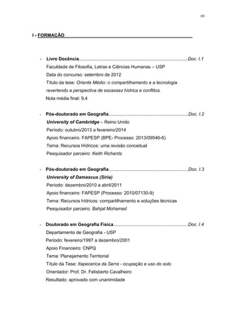 69
I - FORMAÇÃO __________________________________________________
- Livre Docência......................................................................................Doc. I.1
Faculdade de Filosofia, Letras e Ciências Humanas – USP
Data do concurso: setembro de 2012
Título da tese: Oriente Médio: o compartilhamento e a tecnologia
revertendo a perspectiva de escassez hídrica e conflitos.
Nota média final: 9,4
- Pós-doutorado em Geografia...............................................................Doc. I.2
University of Cambridge – Reino Unido
Período: outubro/2013 a fevereiro/2014
Apoio financeiro: FAPESP (BPE- Processo: 2013/09546-6)
Tema: Recursos Hídricos: uma revisão conceitual
Pesquisador parceiro: Keith Richards
- Pós-doutorado em Geografia...............................................................Doc. I.3
University of Damascus (Síria)
Período: dezembro/2010 a abril/2011
Apoio financeiro: FAPESP (Processo: 2010/07130-9)
Tema: Recursos hídricos: compartilhamento e soluções técnicas
Pesquisador parceiro: Bahjat Mohamad
- Doutorado em Geografia Física...........................................................Doc. I.4
Departamento de Geografia - USP
Período: fevereiro/1997 a dezembro/2001
Apoio Financeiro: CNPQ
Tema: Planejamento Territorial
Título da Tese: Itapecerica da Serra - ocupação e uso do solo
Orientador: Prof. Dr. Felisberto Cavalheiro
Resultado: aprovado com unanimidade
 