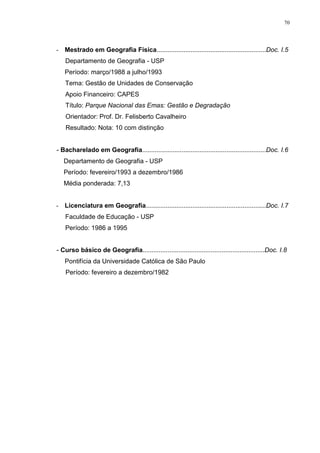 70
- Mestrado em Geografia Física.............................................................Doc. I.5
Departamento de Geografia - USP
Período: março/1988 a julho/1993
Tema: Gestão de Unidades de Conservação
Apoio Financeiro: CAPES
Título: Parque Nacional das Emas: Gestão e Degradação
Orientador: Prof. Dr. Felisberto Cavalheiro
Resultado: Nota: 10 com distinção
- Bacharelado em Geografia.....................................................................Doc. I.6
Departamento de Geografia - USP
Período: fevereiro/1993 a dezembro/1986
Média ponderada: 7,13
- Licenciatura em Geografia...................................................................Doc. I.7
Faculdade de Educação - USP
Período: 1986 a 1995
- Curso básico de Geografia....................................................................Doc. I.8
Pontifícia da Universidade Católica de São Paulo
Período: fevereiro a dezembro/1982
 