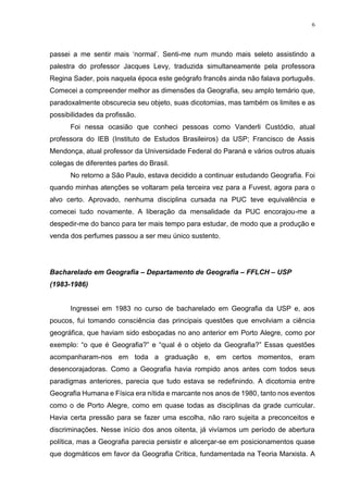 6
passei a me sentir mais ‘normal’. Senti-me num mundo mais seleto assistindo a
palestra do professor Jacques Levy, traduzida simultaneamente pela professora
Regina Sader, pois naquela época este geógrafo francês ainda não falava português.
Comecei a compreender melhor as dimensões da Geografia, seu amplo temário que,
paradoxalmente obscurecia seu objeto, suas dicotomias, mas também os limites e as
possibilidades da profissão.
Foi nessa ocasião que conheci pessoas como Vanderli Custódio, atual
professora do IEB (Instituto de Estudos Brasileiros) da USP; Francisco de Assis
Mendonça, atual professor da Universidade Federal do Paraná e vários outros atuais
colegas de diferentes partes do Brasil.
No retorno a São Paulo, estava decidido a continuar estudando Geografia. Foi
quando minhas atenções se voltaram pela terceira vez para a Fuvest, agora para o
alvo certo. Aprovado, nenhuma disciplina cursada na PUC teve equivalência e
comecei tudo novamente. A liberação da mensalidade da PUC encorajou-me a
despedir-me do banco para ter mais tempo para estudar, de modo que a produção e
venda dos perfumes passou a ser meu único sustento.
Bacharelado em Geografia – Departamento de Geografia – FFLCH – USP
(1983-1986)
Ingressei em 1983 no curso de bacharelado em Geografia da USP e, aos
poucos, fui tomando consciência das principais questões que envolviam a ciência
geográfica, que haviam sido esboçadas no ano anterior em Porto Alegre, como por
exemplo: “o que é Geografia?” e “qual é o objeto da Geografia?” Essas questões
acompanharam-nos em toda a graduação e, em certos momentos, eram
desencorajadoras. Como a Geografia havia rompido anos antes com todos seus
paradigmas anteriores, parecia que tudo estava se redefinindo. A dicotomia entre
Geografia Humana e Física era nítida e marcante nos anos de 1980, tanto nos eventos
como o de Porto Alegre, como em quase todas as disciplinas da grade curricular.
Havia certa pressão para se fazer uma escolha, não raro sujeita a preconceitos e
discriminações. Nesse início dos anos oitenta, já vivíamos um período de abertura
política, mas a Geografia parecia persistir e alicerçar-se em posicionamentos quase
que dogmáticos em favor da Geografia Crítica, fundamentada na Teoria Marxista. A
 