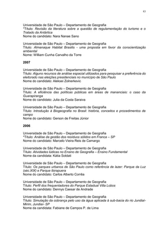 83
Universidade de São Paulo – Departamento de Geografia
*Título: Revisão da literatura sobre a questão de regulamentação do turismo e o
Tratado da Antártica
Nome do candidato: Nara Nanae Sano
Universidade de São Paulo – Departamento de Geografia
Título: Almanaque Habitat Brasilis - uma proposta em favor da conscientização
ambiental
Nome: William Cunha Carvalho da Torre
2007
Universidade de São Paulo – Departamento de Geografia
Título: Alguns recursos de análise espacial utilizados para pesquisar a preferência do
eleitorado nas eleições presidenciais no município de São Paulo
Nome do candidato: Aleksei Zolnerkevic
Universidade de São Paulo – Departamento de Geografia
Título: A eficiência das políticas públicas em áreas de mananciais: o caso da
Guarapiranga
Nome do candidato: Julia da Costa Saraiva
Universidade de São Paulo – Departamento de Geografia
Título: Introdução à Biogeografia no Brasil: história, conceitos e procedimentos de
campo
Nome do candidato: Gerson de Freitas Júnior
2006
Universidade de São Paulo – Departamento de Geografia
*Título: Análise da gestão dos resíduos sólidos em Franca – SP
Nome do candidato: Marcelo Vieira Reis de Camargo
Universidade de São Paulo – Departamento de Geografia
Título: Atividades lúdicas no Ensino de Geografia – Ensino Fundamental
Nome da candidata: Kátia Soldati
Universidade de São Paulo – Departamento de Geografia
Título: Os parques urbanos de São Paulo como referência de lazer: Parque da Luz
(séc.XIX) e Parque Ibirapuera
Nome do candidato: Carlos Alberto Corrêa
Universidade de São Paulo – Departamento de Geografia
Título: Perfil dos frequentadores do Parque Estadual Villa Lobos
Nome do candidato: Dennys Caesar de Andrade
Universidade de São Paulo – Departamento de Geografia
Título: Simulação da cobrança pelo uso da água aplicada à sub-bacia do rio Jundiaí-
Mirim, Jundiaí- SP
Nome da candidata: Fabiane de Campos P. de Lima
 