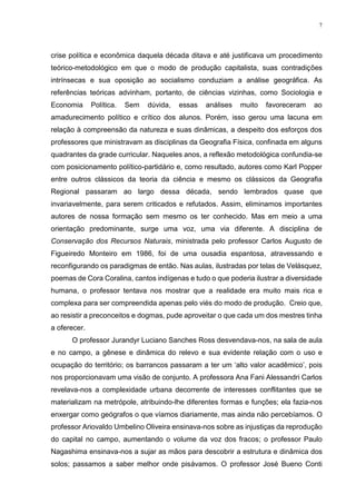 7
crise política e econômica daquela década ditava e até justificava um procedimento
teórico-metodológico em que o modo de produção capitalista, suas contradições
intrínsecas e sua oposição ao socialismo conduziam a análise geográfica. As
referências teóricas advinham, portanto, de ciências vizinhas, como Sociologia e
Economia Política. Sem dúvida, essas análises muito favoreceram ao
amadurecimento político e crítico dos alunos. Porém, isso gerou uma lacuna em
relação à compreensão da natureza e suas dinâmicas, a despeito dos esforços dos
professores que ministravam as disciplinas da Geografia Física, confinada em alguns
quadrantes da grade curricular. Naqueles anos, a reflexão metodológica confundia-se
com posicionamento político-partidário e, como resultado, autores como Karl Popper
entre outros clássicos da teoria da ciência e mesmo os clássicos da Geografia
Regional passaram ao largo dessa década, sendo lembrados quase que
invariavelmente, para serem criticados e refutados. Assim, eliminamos importantes
autores de nossa formação sem mesmo os ter conhecido. Mas em meio a uma
orientação predominante, surge uma voz, uma via diferente. A disciplina de
Conservação dos Recursos Naturais, ministrada pelo professor Carlos Augusto de
Figueiredo Monteiro em 1986, foi de uma ousadia espantosa, atravessando e
reconfigurando os paradigmas de então. Nas aulas, ilustradas por telas de Velásquez,
poemas de Cora Coralina, cantos indígenas e tudo o que poderia ilustrar a diversidade
humana, o professor tentava nos mostrar que a realidade era muito mais rica e
complexa para ser compreendida apenas pelo viés do modo de produção. Creio que,
ao resistir a preconceitos e dogmas, pude aproveitar o que cada um dos mestres tinha
a oferecer.
O professor Jurandyr Luciano Sanches Ross desvendava-nos, na sala de aula
e no campo, a gênese e dinâmica do relevo e sua evidente relação com o uso e
ocupação do território; os barrancos passaram a ter um ‘alto valor acadêmico’, pois
nos proporcionavam uma visão de conjunto. A professora Ana Fani Alessandri Carlos
revelava-nos a complexidade urbana decorrente de interesses conflitantes que se
materializam na metrópole, atribuindo-lhe diferentes formas e funções; ela fazia-nos
enxergar como geógrafos o que víamos diariamente, mas ainda não percebíamos. O
professor Ariovaldo Umbelino Oliveira ensinava-nos sobre as injustiças da reprodução
do capital no campo, aumentando o volume da voz dos fracos; o professor Paulo
Nagashima ensinava-nos a sujar as mãos para descobrir a estrutura e dinâmica dos
solos; passamos a saber melhor onde pisávamos. O professor José Bueno Conti
 