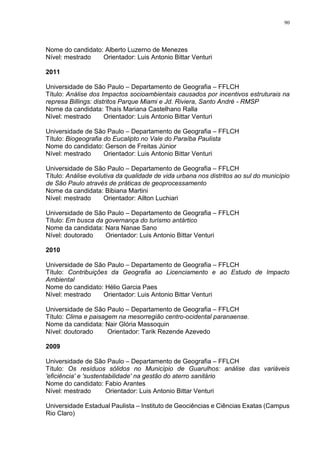 90
Nome do candidato: Alberto Luzerno de Menezes
Nível: mestrado Orientador: Luis Antonio Bittar Venturi
2011
Universidade de São Paulo – Departamento de Geografia – FFLCH
Título: Análise dos Impactos socioambientais causados por incentivos estruturais na
represa Billings: distritos Parque Miami e Jd. Riviera, Santo André - RMSP
Nome da candidata: Thaís Mariana Castelhano Ralla
Nível: mestrado Orientador: Luis Antonio Bittar Venturi
Universidade de São Paulo – Departamento de Geografia – FFLCH
Título: Biogeografia do Eucalipto no Vale do Paraíba Paulista
Nome do candidato: Gerson de Freitas Júnior
Nível: mestrado Orientador: Luis Antonio Bittar Venturi
Universidade de São Paulo – Departamento de Geografia – FFLCH
Título: Análise evolutiva da qualidade de vida urbana nos distritos ao sul do município
de São Paulo através de práticas de geoprocessamento
Nome da candidata: Bibiana Martini
Nível: mestrado Orientador: Ailton Luchiari
Universidade de São Paulo – Departamento de Geografia – FFLCH
Título: Em busca da governança do turismo antártico
Nome da candidata: Nara Nanae Sano
Nível: doutorado Orientador: Luis Antonio Bittar Venturi
2010
Universidade de São Paulo – Departamento de Geografia – FFLCH
Título: Contribuições da Geografia ao Licenciamento e ao Estudo de Impacto
Ambiental
Nome do candidato: Hélio Garcia Paes
Nível: mestrado Orientador: Luis Antonio Bittar Venturi
Universidade de São Paulo – Departamento de Geografia – FFLCH
Título: Clima e paisagem na mesorregião centro-ocidental paranaense.
Nome da candidata: Nair Glória Massoquin
Nível: doutorado Orientador: Tarik Rezende Azevedo
2009
Universidade de São Paulo – Departamento de Geografia – FFLCH
Título: Os resíduos sólidos no Município de Guarulhos: análise das variáveis
'eficiência' e 'sustentabilidade' na gestão do aterro sanitário
Nome do candidato: Fabio Arantes
Nível: mestrado Orientador: Luis Antonio Bittar Venturi
Universidade Estadual Paulista – Instituto de Geociências e Ciências Exatas (Campus
Rio Claro)
 