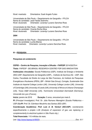 97
Nível: mestrado Orientadora: Sueli Angelo Furlan
Universidade de São Paulo – Departamento de Geografia – FFLCH
Nome do candidato: José Falcão Sobrinho
Nível: doutorado Orientador: Jurandyr Luciano Sanches Ross
Universidade de São Paulo – Departamento de Geografia – FFLCH
Nome do candidato: Vicente Rocha Silva
Nível: doutorado Orientador: Jurandyr Luciano Sanches Ross
2004
Universidade de São Paulo – Departamento de Geografia – FFLCH
Nome da candidata: Lucília Blanes
Nível: mestrado Orientador: Jurandyr Luciano Sanches Ross
III – PESQUISA_________________________________________________
Pesquisas em andamento
CEPID – Centro de Pesquisa, Inovação e Difusão - FAPESP 2014/50279-4
Título: FAPESP - BG BRASIL RESEARCH CENTRE FOR GAS INNOVATION
Instituições vinculadas: Escola Politécnica (USP), Instituto de Energia e Ambiente
(IEE) USP, Departamento de Geografia (USP), , Instituto de Química (IQ – USP, São
Carlos, Faculdade de Direito do Largo de São Francisco, do Instituto de Pesquisas
Energéticas e Nucleares (IPEN), (BP – British Gas Group), Comgás, Sustainable Gas
Institute do Imperial College London (UK), University College London (UK), University
of Cambridge (UK),University of Leeds (UK),University of Illinois at Urbana-Champaign
(US), Texas A&M University (US), Technische Universitaet Darmstadt (Germany),
Université de Lyon (France).
Início: janeiro de 2016 Duração: 5 anos, renovável por mais 6.
PI (Principal Investigator): Prof. Dr. Júlio Romano Meneghini (Escola Politécnica –
USP) Co-PI: Prof. Dr. Edmilson Moutinho dos Santos (IEE-USP)
Coordenação Acadêmica: Prof. Luis A. B. Venturi (DG-USP), coordenando
especificamente o projeto n.28 (Analysis of expansion of gas use replacing or
complementarily to electrical system in São Paulo city.)
Total financiado: 110 milhões de reais.
(ver: http://www.fapesp.br/9935)......................................................................Doc. III.1
 