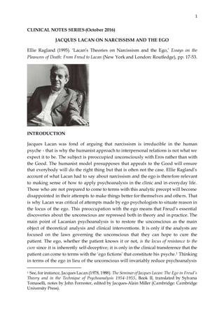 1
CLINICAL NOTES SERIES (October 2016)
JACQUES LACAN ON NARCISSISM AND THE EGO
Ellie Ragland (1995). ‘Lacan’s Theories on Narcissism and the Ego,’ Essays on the
Pleasures of Death: From Freud to Lacan (New York and London: Routledge), pp. 17-53.
INTRODUCTION
Jacques Lacan was fond of arguing that narcissism is irreducible in the human
psyche - that is why the humanist approach to interpersonal relations is not what we
expect it to be. The subject is preoccupied unconsciously with Eros rather than with
the Good. The humanist model presupposes that appeals to the Good will ensure
that everybody will do the right thing but that is often not the case. Ellie Ragland’s
account of what Lacan had to say about narcissism and the ego is therefore relevant
to making sense of how to apply psychoanalysis in the clinic and in everyday life.
Those who are not prepared to come to terms with this analytic precept will become
disappointed in their attempts to make things better for themselves and others. That
is why Lacan was critical of attempts made by ego psychologists to situate reason in
the locus of the ego. This preoccupation with the ego means that Freud’s essential
discoveries about the unconscious are repressed both in theory and in practice. The
main point of Lacanian psychoanalysis is to restore the unconscious as the main
object of theoretical analysis and clinical interventions. It is only if the analysts are
focused on the laws governing the unconscious that they can hope to cure the
patient. The ego, whether the patient knows it or not, is the locus of resistance to the
cure since it is inherently self-deceptive; it is only in the clinical transference that the
patient can come to terms with the ‘ego fictions’ that constitute his psyche.1 Thinking
in terms of the ego in lieu of the unconscious will invariably reduce psychoanalysis
1 See, for instance, Jacques Lacan (1978, 1988). The Seminarof Jacques Lacan: The Ego in Freud’s
Theory and in the Technique of Psychoanalysis 1954-1955, Book II, translated by Sylvana
Tomaselli, notes by John Forrester, edited by Jacques-Alain Miller (Cambridge: Cambridge
University Press).
 