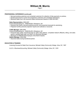 William M. Morris
Page 2
_________________________________________________________________________________________________
PROFESSIONAL EXPERIENCE (continued)
• Serviced existing customers and contacted customers for collection of late payments on policies.
• Quoted premiums for current and prospective customers and completed applications.
• Received State Farm Life Insurance Sales Achievement Awards in 2000 and 2001.
Sales Representative, 8/96–6/97
Forever Broadcasting Inc., WIBX/WODZ, Whitesboro, NY
• Acquired new clients, secured existing accounts, and presented proposals for advertising.
• Prepared monthly personal projection reports and collected on accounts.
Traffic Manager, 6/89–8/96
Forever Broadcasting Inc., WIBX/WLZW, Whitesboro, NY
• Produced high quality commercial logs for sister radio stations, completed network affidavits, billing, and sales
reports, assisted sales staff, and filled in for Business Manager.
• Received six WIBX/WLZW Employee of the Month Awards.
Station Manager, 6/96–8/96
• Assumed duties during transitional period.
EDUCATION & TRAINING
Licensing Courses for State Farm Insurance, Mohawk Valley Community College, Utica, NY, 1997
A.A.S. in Business/Accounting, Mohawk Valley Community College, Utica, NY, 12/91
 