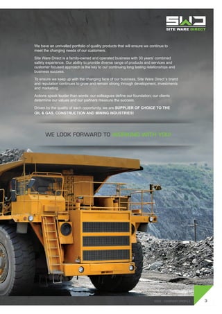 SWD - Company profile
We have an unrivalled portfolio of quality products that will ensure we continue to
meet the changing needs of our customers.
Site Ware Direct is a family-owned and operated business with 30 years’ combined
safety experience. Our ability to provide diverse range of products and services and
customer focused approach is the key to our continuing long lasting relationships and
business success.
To ensure we keep up with the changing face of our business, Site Ware Direct´s brand
and reputation continues to grow and remain strong through development, investments
and marketing.
Actions speak louder than words: our colleagues define our foundation; our clients
determine our values and our partners measure the success.
Driven by the quality of each opportunity, we are Supplier of Choice to the
oil & gas, construction and mining industries!
We look forward to working with you!
3SWD - Company profile
 