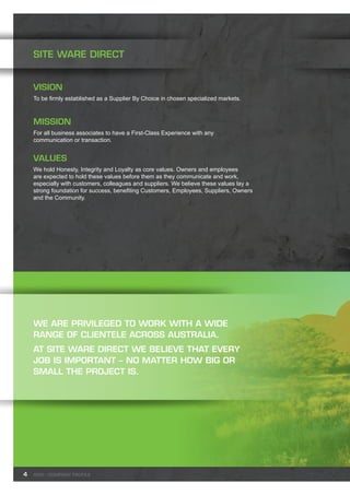 4
SITE WARE DIRECT
Vision
To be firmly established as a Supplier By Choice in chosen specialized markets.
Mission
For all business associates to have a First-Class Experience with any
communication or transaction.
Values
We hold Honesty, Integrity and Loyalty as core values. Owners and employees
are expected to hold these values before them as they communicate and work,
especially with customers, colleagues and suppliers. We believe these values lay a
strong foundation for success, benefiting Customers, Employees, Suppliers, Owners
and the Community.
We are privileged to work with a wide
range of clientele across Australia.
At Site Ware Direct we believe that every
job is important – no matter how big or
small the project is.
SWD - Company profile
 