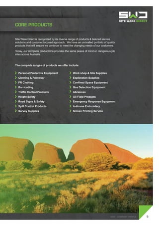 SWD - Company profile
Site Ware Direct is recognized by its diverse range of products & tailored service
solutions and customer focused approach. We have an unrivalled portfolio of quality
products that will ensure we continue to meet the changing needs of our customers.
Today, our complete product line provides the same peace of mind on dangerous job
sites across Australia.
The complete ranges of products we offer include:
	 Personal Protective Equipment
	 Clothing & Footwear
	 FR Clothing
	 Barricading
	 Traffic Control Products
	 Height Safety
	 Road Signs & Safety
	 Spill Control Products
	 Survey Supplies
	 Work shop & Site Supplies
	 Exploration Supplies
	 Confined Space Equipment
	 Gas Detection Equipment
	Abrasives
	 Oil Field Products
	 Emergency Response Equipment
	 In-House Embroidery
	 Screen Printing Service
5SWD - Company profile
CORE PRODUCTS
 