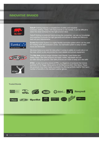 INNOVATIVE BRANDS
Deltuff Clothing features a complete line of safety and industrial
workwear clothing. Today, with many brands on the market, it can be difficult to
select the ideal workwear for the right product value.
Deltuff Clothing is preferred brand among the companies - we use our knowledge
and expertise to provide the right garments and advise on styles and fabrics to
best suit your requirements.
Eureka Barricade System is a highly flexible barricade system which can be used
for creating work and exclusion zones. Our barricade system is easy to erect,
move and dismantle.
We know there is no room for risks when it comes to safety at a work site or on
the road, which is why we provide the most reliable and proven equipment.
The Site Safe product range includes Lead Stands, Lead Hooks and
Safety Steps. Site Safe products are highly visible, adjustable and can
be rolled along the ground. Site Safe products are made to keep your site safe!
STAG - a new innovative brand of PPE, is a flagstone of products that include
synthetic Hi Vis Rigger Glove and a Hi Vis Mechanics Anti- Vibe Glove. These
two products have been highly successful by offering synthetic leather that has a
number of benefits to the standard Leather gloves.
6
Trusted Brands
SWD - Company profile
 