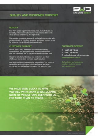 SWD - Company profile
Quality
Site Ware Direct´s garments are sourced, manufactured and
tested by independent laboratories, to Australian Standards
which ensure consistency of our products.
Our ongoing process to assess all products in conjunction with
our suppliers is to introduce a deeper and larger product range
for better service and to eliminate stock outs.
Customer Support
At Site Ware Direct we believe you deserve our every
consideration. We enjoy long-term ongoing relationships
with our customers due to the personal interaction we offer.
We strive to better understand our customers and their
challenges to provide a complete supply solution.
Our dedicated team has extensive knowledge of our products
capabilities and restrictions in both a physical and legal
connection, do not hesitate to draw on this source of help.
7
Customer Service
P:	 1800 89 79 89
F:	 1800 79 90 97
E:	sales@sitewaredirect.com.au
sitewaredirect.com.au
Call us today and experience
excellent customer service
and client support!
QUALITY AND CUSTOMER SUPPORT
SWD - Company profile
We have been lucky to have
worked with many great clients,
some of whom have been with us
for more than 15 years.
 