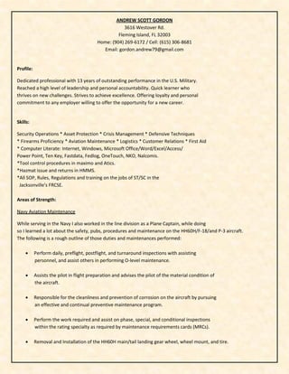ANDREW SCOTT GORDON
3616 Westover Rd.
Fleming Island, FL 32003
Home: (904) 269-6172 / Cell: (615) 306-8681
Email: gordon.andrew79@gmail.com
Profile:
Dedicated professional with 13 years of outstanding performance in the U.S. Military.
Reached a high level of leadership and personal accountability. Quick learner who
thrives on new challenges. Strives to achieve excellence. Offering loyalty and personal
commitment to any employer willing to offer the opportunity for a new career.
Skills:
Security Operations * Asset Protection * Crisis Management * Defensive Techniques
* Firearms Proficiency * Aviation Maintenance * Logistics * Customer Relations * First Aid
* Computer Literate: Internet, Windows, Microsoft Office/Word/Excel/Access/
Power Point, Ten Key, Fastdata, Fedlog, OneTouch, NKO, Nalcomis.
*Tool control procedures in maximo and Atics.
*Hazmat issue and returns in HMMS.
*All SOP, Rules, Regulations and training on the jobs of ST/SC in the
Jacksonville’s FRCSE.
Areas of Strength:
Navy Aviation Maintenance
While serving in the Navy I also worked in the line division as a Plane Captain, while doing
so I learned a lot about the safety, pubs, procedures and maintenance on the HH60H/F-18/and P-3 aircraft.
The following is a rough outline of those duties and maintenances performed:
 Perform daily, preflight, postflight, and turnaround inspections with assisting
personnel, and assist others in performing O-level maintenance.
 Assists the pilot in flight preparation and advises the pilot of the material condition of
the aircraft.
 Responsible for the cleanliness and prevention of corrosion on the aircraft by pursuing
an effective and continual preventive maintenance program.
 Perform the work required and assist on phase, special, and conditional inspections
within the rating specialty as required by maintenance requirements cards (MRCs).
 Removal and Installation of the HH60H main/tail landing gear wheel, wheel mount, and tire.
 