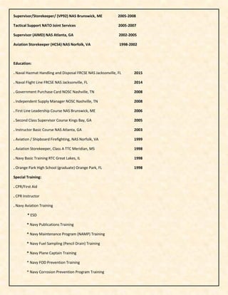 Supervisor/Storekeeper/ (VP92) NAS Brunswick, ME 2005-2008
Tactical Support NATO Joint Services 2005-2007
Supervisor (AIMD) NAS Atlanta, GA 2002-2005
Aviation Storekeeper (HCS4) NAS Norfolk, VA 1998-2002
Education:
. Naval Hazmat Handling and Disposal FRCSE NAS Jacksonville, FL 2015
. Naval Flight Line FRCSE NAS Jacksonville, FL 2014
. Government Purchase Card NOSC Nashville, TN 2008
. Independent Supply Manager NOSC Nashville, TN 2008
. First Line Leadership Course NAS Brunswick, ME 2006
. Second Class Supervisor Course Kings Bay, GA 2005
. Instructor Basic Course NAS Atlanta, GA 2003
. Aviation / Shipboard Firefighting, NAS Norfolk, VA 1999
. Aviation Storekeeper, Class A TTC Meridian, MS 1998
. Navy Basic Training RTC Great Lakes, IL 1998
. Orange Park High School (graduate) Orange Park, FL 1998
Special Training:
. CPR/First Aid
. CPR Instructor
. Navy Aviation Training
* ESD
* Navy Publications Training
* Navy Maintenance Program (NAMP) Training
* Navy Fuel Sampling (Pencil Drain) Training
* Navy Plane Captain Training
* Navy FOD Prevention Training
* Navy Corrosion Prevention Program Training
 