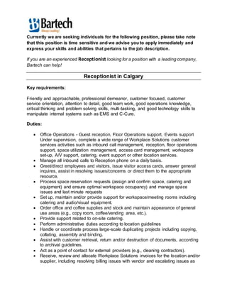 Currently we are seeking individuals for the following position, please take note 
that this position is time sensitive and we advise you to apply immediately and 
express your skills and abilities that pertains to the job description. 
If you are an experienced Receptionist looking for a position with a leading company, 
Bartech can help! 
Receptionist in Calgary 
Key requirements: 
Friendly and approachable, professional demeanor, customer focused, customer 
service orientation, attention to detail, good team work, good operations knowledge, 
critical thinking and problem solving skills, multi-tasking, and good technology skills to 
manipulate internal systems such as EMS and C-Cure. 
Duties: 
 Office Operations - Guest reception, Floor Operations support, Events support 
Under supervision, complete a wide range of Workplace Solutions customer 
services activities such as inbound call management, reception, floor operations 
support, space utilization management, access card management, workspace 
set-up, A/V support, catering, event support or other location services. 
 Manage all inbound calls to Reception phone on a daily basis. 
 Greet/direct employees and visitors, issue visitor access cards, answer general 
inquires, assist in resolving issues/concerns or direct them to the appropriate 
resource. 
 Process space reservation requests (assign and confirm space, catering and 
equipment) and ensure optimal workspace occupancy) and manage space 
issues and last minute requests 
 Set up, maintain and/or provide support for workspace/meeting rooms including 
catering and audio/visual equipment. 
 Order office and coffee supplies and stock and maintain appearance of general 
use areas (e.g., copy room, coffee/vending area, etc.). 
 Provide support related to on-site catering. 
 Perform administrative duties according to location guidelines 
 Handle or coordinate process large-scale duplicating projects including copying, 
collating, assembly and binding. 
 Assist with customer retrieval, return and/or destruction of documents, according 
to archival guidelines. 
 Act as a point of contact for external providers (e.g., cleaning contractors). 
 Receive, review and allocate Workplace Solutions invoices for the location and/or 
supplier, including resolving billing issues with vendor and escalating issues as 
 