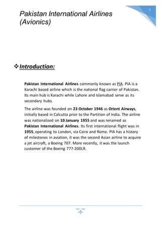 Pakistan International Airlines
(Avionics)
1
Introduction:
Pakistan International Airlines commonly known as PIA. PIA is a
Karachi based airline which is the national flag carrier of Pakistan.
Its main hub is Karachi while Lahore and Islamabad serve as its
secondary hubs.
The airline was founded on 23 October 1946 as Orient Airways,
initially based in Calcutta prior to the Partition of India. The airline
was nationalized on 10 January 1955 and was renamed as
Pakistan International Airlines. Its first international flight was in
1955, operating to London, via Cairo and Rome. PIA has a history
of milestones in aviation, it was the second Asian airline to acquire
a jet aircraft, a Boeing 707. More recently, it was the launch
customer of the Boeing 777-200LR.
 