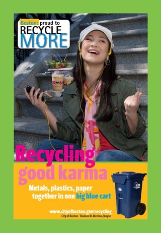 www.cityofboston.gov/recycling
CityofBoston ThomasM.Menino,Mayor
Recycling
goodkarma
Boston: proud to
RECYCLE
Metals,plastics,paper
togetherinonebigbluecart
 
