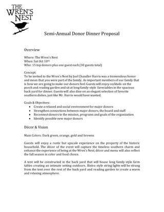 Semi-Annual Donor Dinner Proposal
Overview
Where: The Wren’s Nest
When: Sat Oct 10th
Who: 15 top donors plus one guest each (30 guests total)
Concept:
To be invited to the Wren’s Nest by Joel Chandler Harris was a tremendous honor
and mean that you were part of the family. As important members of our family that
is how we are going to make our donors feel. Guests will enjoy cocktails on the
porch and reading garden and sit at long family-style farm tables in the spacious
back yard for dinner. Guests will also dine on an elegant selection of favorite
southern dishes, just like Mr. Harris would have wanted.
Goals & Objectives:
 Create a relaxed and social environment for major donors
 Strengthen connections between major donors, the board and staff
 Reconnect donors to the mission, programs and goals of the organization
 Identify possible new major donors
Décor & Vision
Main Colors: Dark green, orange, gold and browns
Guests will enjoy a rustic but upscale experience on the property of the historic
household. The décor of the event will capture the timeless southern charm and
enhance the experience of being at the Wren’s Nest; décor and menu will also reflect
the fall season in color and food choice.
A tent will be constructed in the back yard that will house long family style farm
tables creating an intimate setting outdoors. Bistro style string lights will be strung
from the tent over the rest of the back yard and reading garden to create a warm
and relaxing atmosphere.
 