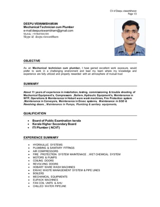 CV of Deepu viswambharan
Page 1/3
DEEPU VISWAMBHARAN
Mechanical Technician cum Plumber
e-mail:deepuviswambharn@gmail.com
Mobile :+919645846308
Skype id: deepu.viswambharn
OBJECTIVE
As an Mechanical technician cum plumber, I have gained excellent work exposure, would
prefer to work in a challenging environment and lead my team where my knowledge and
experience are fully utilized and properly rewarded with an atmosphere of mutual trust
SUMMARY
About 11 years of experience in installation, testing, commissioning & trouble shooting of
Mechanical Equipment’s, Compressors ,Boilers ,Hydraulic Equipment’s, Maintenance in
WTP, Operations & Maintenance in Hobart ware wash machines, Fire Protection system
,Maintenance in Conveyors, Maintenance in Envac systems, Maintenance in SOD &
Revolving doors , Maintenance in Pumps, Plumbing & sanitary equipments,
QUALIFICATION
 Board of Public Examination kerala
 Kerala Higher Secondary Board
 ITI Plumber ( NCVT)
EXPERIENCE SUMMARY
 HYDRAULLIC SYSTEMS
 PLUMBING & SANITARY FITTINGS
 AIR COMPRESSORS
 FIRE PROTECTION SYSTEM MAINTENACE , WET CHEMICAL SYSTEM
 MOTORS & PUMPS
 COILING DOORS
 REVOLVING DOORS
 HOBART WARE WASH MACHINES
 ENVAC WASTE MANAGEMENT SYSTEM & PIPE LINES
 BOILERS
 MECHANICAL EQUIPMENTS
 ELIPACK MACHINES
 FAN COIL UNITS & AHU
 CHILLED WATER PIPELINE
 