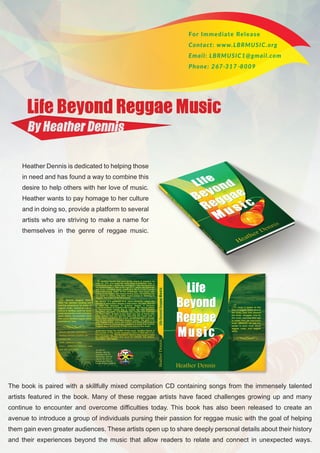 Heather Dennis is dedicated to helping those
in need and has found a way to combine this
desire to help others with her love of music.
Heather wants to pay homage to her culture
and in doing so, provide a platform to several
artists who are striving to make a name for
themselves in the genre of reggae music.
The book is paired with a skillfully mixed compilation CD containing songs from the immensely talented
artists featured in the book. Many of these reggae artists have faced challenges growing up and many
continue to encounter and overcome difficulties today. This book has also been released to create an
avenue to introduce a group of individuals pursing their passion for reggae music with the goal of helping
them gain even greater audiences. These artists open up to share deeply personal details about their history
and their experiences beyond the music that allow readers to relate and connect in unexpected ways.
 