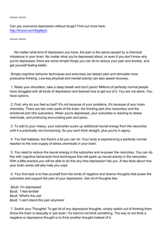 ==== ====

Can you overcome depression without drugs? Find out more here:
http://tinyurl.com/8xg8ey5

==== ====



No matter what kind of depression you have, the pain is the same-caused by a chemical
imbalance in your brain. No matter what you're depressed about, or even if you don't know why
you're depressed, there are some simple things you can do to reduce your pain and anxiety, and
get yourself feeling better.

Simple cognitive behavior techniques and exercises can lessen pain and stimulate more
productive thinking. Low-key physical and mental activity can also speed recovery.

1. Relax your shoulders, take a deep breath and don't panic! Millions of perfectly normal people
have struggled with all kinds of depression and learned how to get out of it. You are not alone. You
have options.

2. First, why do you feel so bad? It's not because of your problems. It's because of your brain
chemistry. There are two main parts of the brain, the thinking part (the neocortex) and the
emotional part (the subcortex). When you're depressed, your subcortex is reacting to stress
chemicals, and producing excruciating pain and panic.

3. To add to your misery, your subcortex sucks up additional neural energy from the neocortex
until it is practically non-functioning. So you can't think straight, plus you're in agony.

4. You feel helpless, but there's a lot you can do. Your body is experiencing a perfectly normal
reaction to the over-supply of stress chemicals in your brain.

5. You need to reduce the neural energy in the subcortex and re-power the neocortex. You can do
this with cognitive behavioral mind techniques that will spark up neural activity in the neocortex.
With a little practice you will be able to do this any time depression hits you. A few facts about how
your brain works will also help you cope.

6. Your first task is to free yourself from the kinds of negative and downer thoughts that power the
subcortex and support the pain of your depression. Get rid of thoughts like:

&bull;'I'm depressed'
&bull; 'I feel terrible'
&bull;'What's the use'
&bull;'I can't stand this pain anymore'

7. Switch your Thoughts! To get rid of any depressive thoughts, simply switch out of thinking them.
Since the brain is basically a 'yes brain,' it's hard to not think something. The way to not think a
negative or depressive thought is to think another thought instead of it.
 