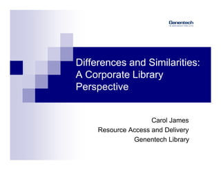 Differences and Similarities:
A Corporate Library
Perspective


                     Carol James
     Resource Access and Delivery
               Genentech Library
 