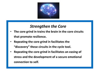 Strengthen the Core
• The core grind in trains the brain in the core circuits
that promote resilience.
• Repeating the core grind in facilitates the
“discovery” these circuits in the cycle tool.
• Repeating the core grind in facilitates an easing of
stress and the development of a secure emotional
connection to self.
 