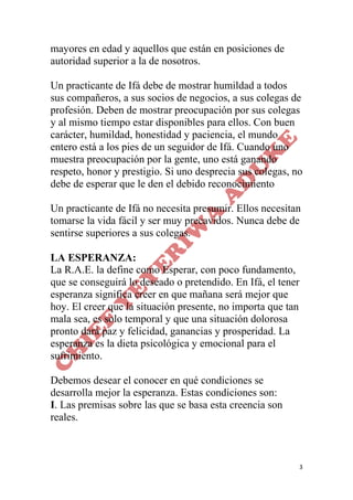 3
mayores en edad y aquellos que están en posiciones de
autoridad superior a la de nosotros.
Un practicante de Ifá debe de mostrar humildad a todos
sus compañeros, a sus socios de negocios, a sus colegas de
profesión. Deben de mostrar preocupación por sus colegas
y al mismo tiempo estar disponibles para ellos. Con buen
carácter, humildad, honestidad y paciencia, el mundo
entero está a los pies de un seguidor de Ifá. Cuando uno
muestra preocupación por la gente, uno está ganando
respeto, honor y prestigio. Si uno desprecia sus colegas, no
debe de esperar que le den el debido reconocimiento
Un practicante de Ifá no necesita presumir. Ellos necesitan
tomarse la vida fácil y ser muy precavidos. Nunca debe de
sentirse superiores a sus colegas.
LA ESPERANZA:
La R.A.E. la define como Esperar, con poco fundamento,
que se conseguirá lo deseado o pretendido. En Ifá, el tener
esperanza significa creer en que mañana será mejor que
hoy. El creer que la situación presente, no importa que tan
mala sea, es solo temporal y que una situación dolorosa
pronto dará paz y felicidad, ganancias y prosperidad. La
esperanza es la dieta psicológica y emocional para el
sufrimiento.
Debemos desear el conocer en qué condiciones se
desarrolla mejor la esperanza. Estas condiciones son:
I. Las premisas sobre las que se basa esta creencia son
reales.
 
