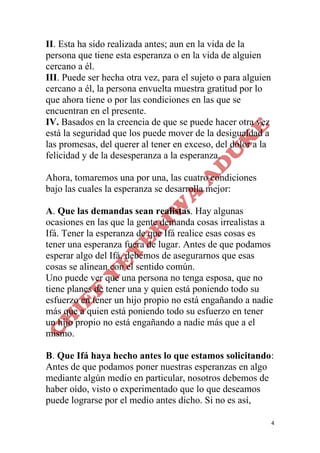4
II. Esta ha sido realizada antes; aun en la vida de la
persona que tiene esta esperanza o en la vida de alguien
cercano a él.
III. Puede ser hecha otra vez, para el sujeto o para alguien
cercano a él, la persona envuelta muestra gratitud por lo
que ahora tiene o por las condiciones en las que se
encuentran en el presente.
IV. Basados en la creencia de que se puede hacer otra vez
está la seguridad que los puede mover de la desigualdad a
las promesas, del querer al tener en exceso, del dolor a la
felicidad y de la desesperanza a la esperanza.
Ahora, tomaremos una por una, las cuatro condiciones
bajo las cuales la esperanza se desarrolla mejor:
A. Que las demandas sean realistas. Hay algunas
ocasiones en las que la gente demanda cosas irrealistas a
Ifá. Tener la esperanza de que Ifá realice esas cosas es
tener una esperanza fuera de lugar. Antes de que podamos
esperar algo del Ifá, debemos de asegurarnos que esas
cosas se alinean con el sentido común.
Uno puede ver que una persona no tenga esposa, que no
tiene planes de tener una y quien está poniendo todo su
esfuerzo en tener un hijo propio no está engañando a nadie
más que a quien está poniendo todo su esfuerzo en tener
un hijo propio no está engañando a nadie más que a el
mismo.
B. Que Ifá haya hecho antes lo que estamos solicitando:
Antes de que podamos poner nuestras esperanzas en algo
mediante algún medio en particular, nosotros debemos de
haber oído, visto o experimentado que lo que deseamos
puede lograrse por el medio antes dicho. Si no es así,
 
