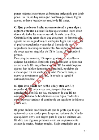 5
poner nuestras esperanzas es bastante arriesgado por decir
poco. En Ifá, no hay nada que nosotros queramos lograr
que no se haya logrado por medio de Ifá antes.
C. Que puede ser hecho nuevamente aún para algo o
alguien cercano a ellos: Ifá dice que cuando todos están
deseando todas las cosas caras de la vida para ellos,
Òrúnmilà elige tener oídos que escuchen los lamentos de
agonía de sus seguidores en cualquier lugar que estén, así
el podría escucharlos y atender el llamado de sus
seguidores en cualquier momento. No importa el número
de veces que un seguidor de Ifá lo llame, el responderá
pronto.
De cualquier manera, Ifá espera gratitud de aquellos a
quienes ha asistido. Esto solo para garantizar la continua
asistencia de Ifá. Aquellos a los que Ifá ha asistido pero
que no han sabido demostrar su gratitud, no deben de
esperar que Ifá los vuelva a ayudar. Por otro lado, si
nosotros mostramos gratitud, la ayuda se repetirá
automáticamente.
D. Que esto puede ser hecho una y otra vez. Un
seguidor de Ifá debe creer eso, porque ellos son
agradecidos con Ifá, no hay manera en la que Ifá no
continúe bañado de bendiciones a sus hijos. Todas las
cosas buenas vendrán al camino de un seguidor de Ifá una
y otra vez.
Ifá pone énfasis en el hecho de que la gente oye lo que
quiere oír y son sordos para lo que no quieren oír. Ven lo
que quieren ver y son ciegos para lo que no quieren ver.
Ifá dice que algunas personas están en un permanente
estado de sueño. Sueñan mucho. Están enredados en la
 