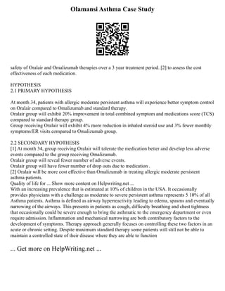 Olamansi Asthma Case Study
safety of Oralair and Omalizumab therapies over a 3 year treatment period. [2] to assess the cost
effectiveness of each medication.
HYPOTHESIS
2.1 PRIMARY HYPOTHESIS
At month 34, patients with allergic moderate persistent asthma will experience better symptom control
on Oralair compared to Omalizumab and standard therapy.
Oralair group will exhibit 20% improvement in total combined symptom and medications score (TCS)
compared to standard therapy group.
Group receiving Oralair will exhibit 4% more reduction in inhaled steroid use and 3% fewer monthly
symptoms/ER visits compared to Omalizumab group.
2.2 SECONDARY HYPOTHESIS
[1] At month 34, group receiving Oralair will tolerate the medication better and develop less adverse
events compared to the group receiving Omalizumab.
Oralair group will reveal fewer number of adverse events.
Oralair group will have fewer number of drop outs due to medication .
[2] Oralair will be more cost effective than Omalizumab in treating allergic moderate persistent
asthma patients.
Quality of life for ... Show more content on Helpwriting.net ...
With an increasing prevalence that is estimated at 10% of children in the USA. It occasionally
provides physicians with a challenge as moderate to severe persistent asthma represents 5 10% of all
Asthma patients. Asthma is defined as airway hyperreactivity leading to edema, spasms and eventually
narrowing of the airways. This presents in patients as cough, difficulty breathing and chest tightness
that occasionally could be severe enough to bring the asthmatic to the emergency department or even
require admission. Inflammation and mechanical narrowing are both contributory factors to the
development of symptoms. Therapy approach generally focuses on controlling these two factors in an
acute or chronic setting. Despite maximum standard therapy some patients will still not be able to
maintain a controlled state of their disease where they are able to function
... Get more on HelpWriting.net ...
 