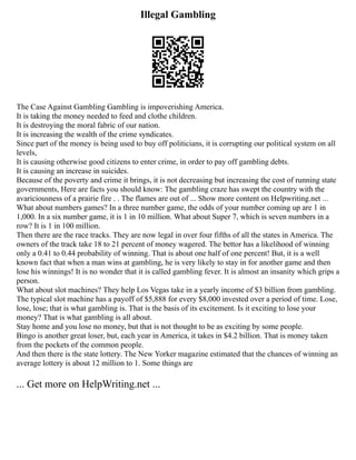 Illegal Gambling
The Case Against Gambling Gambling is impoverishing America.
It is taking the money needed to feed and clothe children.
It is destroying the moral fabric of our nation.
It is increasing the wealth of the crime syndicates.
Since part of the money is being used to buy off politicians, it is corrupting our political system on all
levels,
It is causing otherwise good citizens to enter crime, in order to pay off gambling debts.
It is causing an increase in suicides.
Because of the poverty and crime it brings, it is not decreasing but increasing the cost of running state
governments, Here are facts you should know: The gambling craze has swept the country with the
avariciousness of a prairie fire . . The flames are out of ... Show more content on Helpwriting.net ...
What about numbers games? In a three number game, the odds of your number coming up are 1 in
1,000. In a six number game, it is 1 in 10 million. What about Super 7, which is seven numbers in a
row? It is 1 in 100 million.
Then there are the race tracks. They are now legal in over four fifths of all the states in America. The
owners of the track take 18 to 21 percent of money wagered. The bettor has a likelihood of winning
only a 0.41 to 0.44 probability of winning. That is about one half of one percent! But, it is a well
known fact that when a man wins at gambling, he is very likely to stay in for another game and then
lose his winnings! It is no wonder that it is called gambling fever. It is almost an insanity which grips a
person.
What about slot machines? They help Los Vegas take in a yearly income of $3 billion from gambling.
The typical slot machine has a payoff of $5,888 for every $8,000 invested over a period of time. Lose,
lose, lose; that is what gambling is. That is the basis of its excitement. Is it exciting to lose your
money? That is what gambling is all about.
Stay home and you lose no money, but that is not thought to be as exciting by some people.
Bingo is another great loser, but, each year in America, it takes in $4.2 billion. That is money taken
from the pockets of the common people.
And then there is the state lottery. The New Yorker magazine estimated that the chances of winning an
average lottery is about 12 million to 1. Some things are
... Get more on HelpWriting.net ...
 