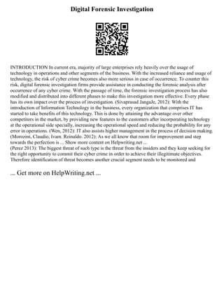 Digital Forensic Investigation
INTRODUCTION In current era, majority of large enterprises rely heavily over the usage of
technology in operations and other segments of the business. With the increased reliance and usage of
technology, the risk of cyber crime becomes also more serious in case of occurrence. To counter this
risk, digital forensic investigation firms provide assistance in conducting the forensic analysis after
occurrence of any cyber crime. With the passage of time, the forensic investigation process has also
modified and distributed into different phases to make this investigation more effective. Every phase
has its own impact over the process of investigation. (Sivaprasad JangaJe, 2012): With the
introduction of Information Technology in the business, every organization that comprises IT has
started to take benefits of this technology. This is done by attaining the advantage over other
competitors in the market, by providing new features to the customers after incorporating technology
at the operational side specially, increasing the operational speed and reducing the probability for any
error in operations. (Wen, 2012): IT also assists higher management in the process of decision making.
(Morozini, Claudio, Ivam. Reinaldo. 2012): As we all know that room for improvement and step
towards the perfection is ... Show more content on Helpwriting.net ...
(Perez 2013): The biggest threat of such type is the threat from the insiders and they keep seeking for
the right opportunity to commit their cyber crime in order to achieve their illegitimate objectives.
Therefore identification of threat becomes another crucial segment needs to be monitored and
... Get more on HelpWriting.net ...
 