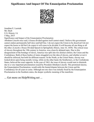Significance And Impact Of The Emancipation Proclamation
Jonathan E. Luzniak
Mr. Deeb
U.S. History 1A
5 May, 2015
Significance and Impact of the Emancipation Proclamation
Abraham Lincoln once said, A house divided against itself cannot stand. I believe this government
cannot endure permanently half slave and half free. I do not expect the Union to be dissolved I do not
expect the house to fall but I do expect it will cease to be divided. It will become all one thing or all
the other. (Lincoln s House Divided Speech in Springfield, Illinois, June 16, 1858). The critical issue
of slavery throughout the 19th century in America, was a heavily debated topic. Due to this
disagreement of the bondage of slaves, America was split into two distinct entities, the Union and the
Confederacy. Both of these bodies of states struggled over the idea of slavery, and whether or not it
should be enforced, but both for different reasons. In the North, or the Union States, slavery was
looked down upon being morally wrong, while on the other hand, the Southerners, or the Confederate
States, believed the exact opposite. In the year of 1863, the issue of slavery would start to diminish
due to a very important proclamation issued by President Abraham Lincoln. This prominent decree,
the Emancipation Proclamation, would settle the heated dispute between the Union and the
Confederacy for all years to come. Although not one slave was initially freed by the Emancipation
Proclamation in the Southern states, the deeper symbolic meaning of the manifesto
... Get more on HelpWriting.net ...
 
