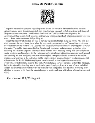 Essay On Public Concern
The public have raised concerns regarding issues within the sector in different situations such as:
Abuse / service users from the care staff (this could include physical, verbal, emotional and financial
Neglect towards customers / service users from care staff (this could include neglect to the
environment they live in, food, activities and learning opportunities) Lack of communication between
care ... Show more content on Helpwriting.net ...
Though the majority of children are safe at nursery we must not forget there are people who will use
their position of trust to abuse them when the opportunity arises and no staff should have a phone or
be left alone with the children. 5.3 Describe how issues of public concern have altered public views of
the sector. The public have seemed to lost faith in such regulators and companies as this has been
recurring for a number of years. The media have issued a lot of publicity stating how care companies,
social services, regulators have let the victims down by simply not taking these cases seriously enough
and ensuring the well being and standards are being met. Bad practices and scandals in our sector
make people lose trust in the institution public s perception of untrained nursery workers making bad
mistakes and the Social Workers saying that situations such as this happen because they are
overworked with too many cases to deal with. Public changed view of nursery s as they feel betrayed,
before incidents like this they were trusted and respected and people were in awe of them and child
careers but after the situation they were held in suspicion and parents may be afraid of leaving their
children in nursery s. 5.4 Describe recent changes in service delivery which have affected own area of
work
... Get more on HelpWriting.net ...
 