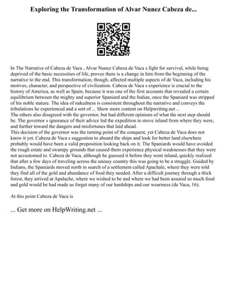 Exploring the Transformation of Alvar Nunez Cabeza de...
In The Narrative of Cabeza de Vaca , Alvar Nunez Cabeza de Vaca s fight for survival, while being
deprived of the basic necessities of life, proves there is a change in him from the beginning of the
narrative to the end. This transformation, though, affected multiple aspects of de Vaca, including his
motives, character, and perspective of civilization. Cabeza de Vaca s experience is crucial to the
history of America, as well as Spain, because it was one of the first accounts that revealed a certain
equilibrium between the mighty and superior Spaniard and the Indian, once the Spaniard was stripped
of his noble stature. The idea of nakedness is consistent throughout the narrative and conveys the
tribulations he experienced and a sort of ... Show more content on Helpwriting.net ...
The others also disagreed with the governor, but had different opinions of what the next step should
be. The governor s ignorance of their advice led the expedition to move inland from where they were,
and further toward the dangers and misfortunes that laid ahead.
This decision of the governor was the turning point of the conquest, yet Cabeza de Vaca does not
know it yet. Cabeza de Vaca s suggestion to aboard the ships and look for better land elsewhere
probably would have been a valid proposition looking back on it. The Spaniards would have avoided
the rough estate and swampy grounds that caused them experience physical weaknesses that they were
not accustomed to. Cabeza de Vaca, although he guessed it before they went inland, quickly realized
that after a few days of traveling across the uneasy country this was going to be a struggle. Guided by
Indians, the Spaniards moved north in search of a settlement called Apachale, where they were told
they find all of the gold and abundance of food they needed. After a difficult journey through a thick
forest, they arrived at Apalache, where we wished to be and where we had been assured so much food
and gold would be had made us forget many of our hardships and our weariness (de Vaca, 16).
At this point Cabeza de Vaca is
... Get more on HelpWriting.net ...
 