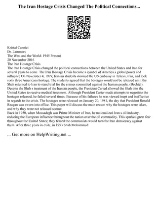 The Iran Hostage Crisis Changed The Political Connections...
Kristal Cannici
Dr. Lammers
The West and the World: 1945 Present
20 November 2016
The Iran Hostage Crisis
The Iran Hostage Crisis changed the political connections between the United States and Iran for
several years to come. The Iran Hostage Crisis became a symbol of America s global power and
influence On November 4, 1979, Iranian students stormed the US embassy in Tehran, Iran, and took
sixty three Americans hostage. The students agreed that the hostages would not be released until the
Shah returned to Iran to stand trial for the crimes committed against the Iranian people. (Bechtel).
Despite the Shah s treatment of the Iranian people, the President Carted allowed the Shah into the
United States to receive medical treatment. Although President Carter made attempts to negotiate the
hostages released, he failed several times. Because of his failures he was viewed inept and ineffective
in regards to the crisis. The hostages were released on January 20, 1981, the day that President Ronald
Reagan was sworn into office. This paper will discuss the main reason why the hostages were taken,
and why they were not released sooner.
Back in 1950, when Mossadegh was Prime Minister of Iran, he nationalized Iran s oil industry,
reducing the European influence throughout the nation over the oil commodity. This sparked great fear
throughout the United States; they feared the communists would turn the Iran democracy against
them. After three years in exile, in 1953 Shah Mohammed
... Get more on HelpWriting.net ...
 