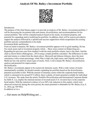 Analysis Of Mr. Bailey s Investment Portfolio
Introduction
The purpose of this final finance paper is to provide an analysis of Mr. Bailey s investment portfolio. I
will be discussing the investment risks and returns, diversification, and recommendations for his
current portfolio. This will be a detailed analysis based on his stocks, investment property, and
potential for expanding and/or modifying his portfolio. In addition, there will be sources provided to
support the analysis followed by a spirited and succinct supposition which recapitulates his existing
portfolio and any commendations to be made.
Investment Risks and Returns
From an initial evaluation, Mr. Bailey s investment portfolio appears to be in good standing. He has
five stock assets and in investment property which ... Show more content on Helpwriting.net ...
Regarding his previous case from module 6 with the stock portfolio returns, here is the chart: And the
chart as shown below (Heksagonas., 2013) using a simple portfolio calculator: The differences in risks
and total returns is evident from the charts above. Microsoft and Johnson Johnson, show the most
consistency with a return percentage, while Nike is high risk, high return, and Chipotle and Exxon
Mobil are low risk and low return types of stocks. Next, I will evaluate Mr. Bailey s diversification
analysis and potential for improvement.
Diversification
Mr. Bailey s investments appear to be exclusively domestic assets. With a wide variety of stocks
internationally available, he should consider expanding his portfolio based on the diversification
potential accessible to him. With the amount of monetary assets within the corporate bond market,
which is estimated to be around $7.5 trillion, there is plenty of return potential available for individual
U.S. investors. The study from the article, Portfolio Diversification and International Corporate Bonds
by Edith X. Liu, implies the minimal amount of invested assets U.S. investors have in the corporate
bond market. With the statistical evidence of over 80% risk reduction in this market, which were
observed exclusively during the crisis period, the return potential is obtainable for Mr. Bailey (Liu, E.
X., 2016, pp. 959 983).
In addition to Liu s
... Get more on HelpWriting.net ...
 