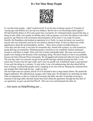 It s Not That Many People
It s not that many people... right? I asked myself. Even the idea of taking a group of 19 people of
varying ages and abilities on a ski trip was madness. But for me it was becoming reality (again!).
We had tried this before in 2012 and a great time was had by all. I had particularly enjoyed that trip, as
being an only child, I am usually on holiday alone with my parents, so to have the chance to ski with a
group my age filled me with excitement and anticipation of fun times! I was ready for action.
Initially, the Donaldson clan booked an apartment in La Tuille. An open invitation was issued for
anyone who was interested, and one by one families started to book. At first my Mum was a little
apprehensive about the accommodation, and her ... Show more content on Helpwriting.net ...
A few days into the week, it was time for moustache day. Armed with eyeliner, we went around our
group drawing on moustaches. Watching people s reactions to our wonderful, fashion statements
caused us, and them, to laugh. There were lots of stares and double takes. My mum was convinced
people were staring at her because of her amazingly skiing. We had to break it to her it was probably
because she had a Hercule Poirot moustache. We all giggled and teased each other for most of the day.
The next day order was restored, except for the giraffe and tiger spotted roaming the hills: it was
onesie day! Frasier wore his tiger outfit, and I wore my giraffe one. It definitely made a great picture!
It was such fun skiing in a costume. To start with, it was a bit embarrassing, but after about half an
hour of skiing, I realised that people weren t laughing at me, but with me. Hearing the comment from
one stranger that I had made his day , made my day!
The last night came too quickly and all 19 of us decided to have a huge family dinner. We picked the
biggest apartment. We ordered pizza, lasagne, and 3 large tarts. We decided to try and bring our table
from our apartment, so that we could all sit around a big table, but after 10 attempts of trying to
manoeuvre the huge table, that had clearly been built inside the apartment, through the tiny door of
our apartment, we gave up and tried Plan B . This was to try and dismantle the table, by
... Get more on HelpWriting.net ...
 