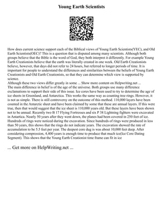 Young Earth Scientists
How does current science support each of the Biblical views of Young Earth Scientists(YEC), and Old
Earth Scientists(OEC)? This is a question that is disputed among many scientists. Although both
groups believe that the Bible is the word of God, they both interpret it differently. For example Young
Earth Creationists believe that the earth was literally created in one week. Old Earth Creationists
believe, however, that days did not refer to 24 hours, but referred to longer periods of time. It is
important for people to understand the differences and similarities between the beliefs of Young Earth
Creationists and Old Earth Creationists, so that they can determine which view is supported by
science.
Although these two views differ greatly in some ... Show more content on Helpwriting.net ...
The main difference in belief is of the age of the universe. Both groups use many difference
exclamations to support their side of this issue. Ice cores have been used to try to determine the age of
ice sheets in Greenland, and Antarctica. This works the same way as counting tree rings. However, it
is not as simple. There is still controversy on the outcome of this method. 110,000 layers have been
counted in the Antarctic sheet and have been claimed by some that these are annual layers. If this were
true, then that would suggest that the ice sheet is 110,000 years old. But these layers have been shown
not to be annual. Recently two B 17 Flying Fortresses and six P 38 Lightning fighters were excavated
in Antartica. Nearly 50 years after they went down, the planes had been covered in 250 feet of ice.
Hundreds of rings were noticed during the excavation. Since hundreds of rings were produced in less
than 50 years, this shows that the rings do not indicate years. The excavation showed the rate of
accumulation to be 5.5 feet per year. The deepest core dug is was about 10,000 feet deep. After
considering compression, 4,400 years is enough time to produce that much ice(Ice Core Dating
Segment). This shows that the Young Earth Creationist time frame can fit in ice
... Get more on HelpWriting.net ...
 