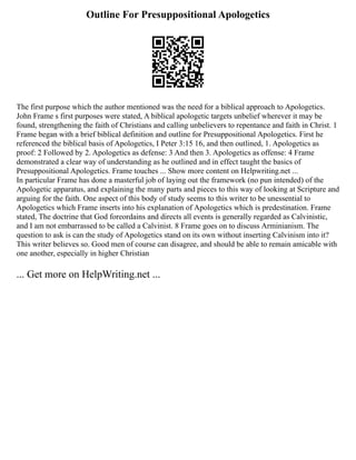 Outline For Presuppositional Apologetics
The first purpose which the author mentioned was the need for a biblical approach to Apologetics.
John Frame s first purposes were stated, A biblical apologetic targets unbelief wherever it may be
found, strengthening the faith of Christians and calling unbelievers to repentance and faith in Christ. 1
Frame began with a brief biblical definition and outline for Presuppositional Apologetics. First he
referenced the biblical basis of Apologetics, I Peter 3:15 16, and then outlined, 1. Apologetics as
proof: 2 Followed by 2. Apologetics as defense: 3 And then 3. Apologetics as offense: 4 Frame
demonstrated a clear way of understanding as he outlined and in effect taught the basics of
Presuppositional Apologetics. Frame touches ... Show more content on Helpwriting.net ...
In particular Frame has done a masterful job of laying out the framework (no pun intended) of the
Apologetic apparatus, and explaining the many parts and pieces to this way of looking at Scripture and
arguing for the faith. One aspect of this body of study seems to this writer to be unessential to
Apologetics which Frame inserts into his explanation of Apologetics which is predestination. Frame
stated, The doctrine that God foreordains and directs all events is generally regarded as Calvinistic,
and I am not embarrassed to be called a Calvinist. 8 Frame goes on to discuss Arminianism. The
question to ask is can the study of Apologetics stand on its own without inserting Calvinism into it?
This writer believes so. Good men of course can disagree, and should be able to remain amicable with
one another, especially in higher Christian
... Get more on HelpWriting.net ...
 