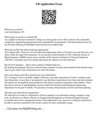 UB Application Essay
Where are you from?
I am from Queens, NY.
What made you choose to attend UB?
As a student at Nassau Community College, my main goals were to find a school with a nationally
competitive engineering program and clear sustainability focused goals. UB checked those boxes for
me all while offering an affordable tuition and diverse student body.
What do you like best about studying engineering?
The student clubs. There are a lot of student led engineering clubs at UB where you can find your own
niche within the large UB community. As an executive board member of UB s National Society of
Black Engineers (NSBE) and an active member of the American Institute of Chemical Engineers
(AIChE), I constantly meet new people that positively enhance my UB experience.
Has the ELF program ... Show more content on Helpwriting.net ...
By funding the program, they have allowed many students to realize their potential and inspired many
more to give back to the community now and in the future.
Have your classes and UB in general met your expectation?
Yes. Coming to UB as a transfer student, I did have very high expectations of what I wanted to gain
from being here. A year later, I am pleased to say that those expectations have been met and exceeded.
My classes are all taught by great professors who always welcome interactions with students. I have
also been involved in undergraduate research within the Chemical and Biological Engineering
department for the past 9 months. The presence of many extracurricular activities has been pleasing.
Describe your ideal job post graduation.
My ideal job is to work as a Materials or Process engineer in an alternative energy company. Long
term, my dream is to obtain a Masters in Engineering Management or Chemical Engineering and
eventually move into a managerial position. Most important to me, however, is being in a position to
be able to actively contribute to the world s search for more sustainable energy
... Get more on HelpWriting.net ...
 