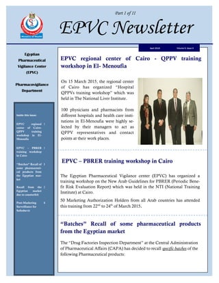 Part I of II
EPVC Newsletter
Egyptian
Pharmaceutical
Vigilance Center
(EPVC)
Pharmacovigilance
Department
Inside this issue:
EPVC regional
center of Cairo-
QPPV training
workshop in El-
Menoufia
1
EPVC – PBRER
training workshop
in Cairo
1
“Batches” Recall of
some pharmaceuti-
cal products from
the Egyptian mar-
ket
1
Recall from the
Egyptian market
due to counterfeit
2
Post-Marketing
Surveillance for
Sofosbuvir
4
Volume 6, Issue 4April 2015
EPVC – PBRER training workshop in Cairo
The Egyptian Pharmaceutical Vigilance center (EPVC) has organized a
training workshop on the New Arab Guidelines for PBRER (Periodic Bene-
fit Risk Evaluation Report) which was held in the NTI (National Training
Institute) at Cairo.
50 Marketing Authorization Holders from all Arab countries has attended
this training from 22nd
to 24th
of March 2015.
“Batches” Recall of some pharmaceutical products
from the Egyptian market
EPVC regional center of Cairo - QPPV training
workshop in El- Menoufia
On 15 March 2015, the regional center
of Cairo has organized “Hospital
QPPVs training workshop” which was
held in The National Liver Institute.
100 physicians and pharmacists from
different hospitals and health care insti-
tutions in El-Menoufia were highly se-
lected by their managers to act as
QPPV representatives and contact
points at their work places.
The “Drug Factories Inspection Department” at the Central Administration
of Pharmaceutical Affairs (CAPA) has decided to recall specific batches of the
following Pharmaceutical products:
 