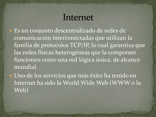  Es un conjunto descentralizado de redes de
comunicación interconectadas que utilizan la
familia de protocolos TCP/IP, lo cual garantiza que
las redes físicas heterogéneas que la componen
funcionen como una red lógica única, de alcance
mundial.
 Uno de los servicios que más éxito ha tenido en
Internet ha sido la World Wide Web (WWW o la
Web)
 