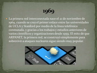  La primera red interconectada nace el 21 de noviembre de
1969, cuando se crea el primer enlace entre las universidades
de UCLA y Stanford por medio de la línea telefónica
conmutada, y gracias a los trabajos y estudios anteriores de
varios científicos y organizaciones desde 1959. El mito de que
ARPANET, la primera red, se construyó simplemente para
sobrevivir a ataques nucleares sigue siendo muy popular.
 